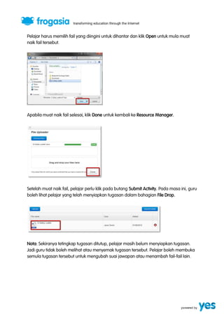 Pelajar harus memilih fail yang diingini untuk dihantar dan klik Open untuk mula muat 
naik fail tersebut. 
Apabila muat naik fail selesai, klik Done untuk kembali ke Resource Manager. 
Setelah muat naik fail, pelajar perlu klik pada butang Submit Activity. Pada masa ini, guru 
boleh lihat pelajar yang telah menyiapkan tugasan dalam bahagian File Drop. 
Nota: Sekiranya tetingkap tugasan ditutup, pelajar masih belum menyiapkan tugasan. 
Jadi guru tidak boleh melihat atau menyemak tugasan tersebut. Pelajar boleh membuka 
semula tugasan tersebut untuk mengubah suai jawapan atau menambah fail-fail lain. 
 