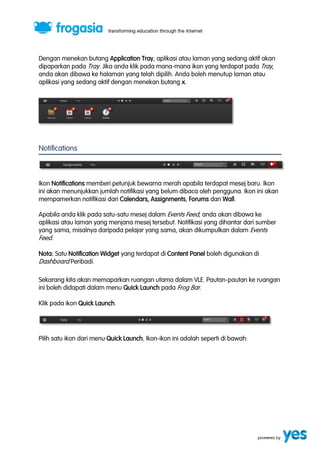 Dengan menekan butang Application Tray, aplikasi atau laman yang sedang aktif akan 
dipaparkan pada Tray. Jika anda klik pada mana-mana ikon yang terdapat pada Tray, 
anda akan dibawa ke halaman yang telah dipilih. Anda boleh menutup laman atau 
aplikasi yang sedang aktif dengan menekan butang x. 
Notifications 
Ikon Notifications memberi petunjuk bewarna merah apabila terdapat mesej baru. Ikon 
ini akan menunjukkan jumlah notifikasi yang belum dibaca oleh pengguna. Ikon ini akan 
mempamerkan notifikasi dari Calendars, Assignments, Forums dan Wall. 
Apabila anda klik pada satu-satu mesej dalam Events Feed, anda akan dibawa ke 
aplikasi atau laman yang menjana mesej tersebut. Notifikasi yang dihantar dari sumber 
yang sama, misalnya daripada pelajar yang sama, akan dikumpulkan dalam Events 
Feed. 
Nota: Satu Notification Widget yang terdapat di Content Panel boleh digunakan di 
Dashboard Peribadi. 
Sekarang kita akan memaparkan ruangan utama dalam VLE. Pautan-pautan ke ruangan 
ini boleh didapati dalam menu Quick Launch pada Frog Bar. 
Klik pada ikon Quick Launch. 
Pilih satu ikon dari menu Quick Launch. Ikon-ikon ini adalah seperti di bawah: 
 
