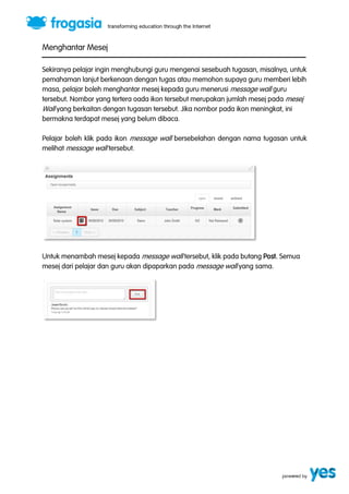 Menghantar Mesej 
Sekiranya pelajar ingin menghubungi guru mengenai sesebuah tugasan, misalnya, untuk 
pemahaman lanjut berkenaan dengan tugas atau memohon supaya guru memberi lebih 
masa, pelajar boleh menghantar mesej kepada guru menerusi message wall guru 
tersebut. Nombor yang tertera oada ikon tersebut merupakan jumlah mesej pada mesej 
Wall yang berkaitan dengan tugasan tersebut. Jika nombor pada ikon meningkat, ini 
bermakna terdapat mesej yang belum dibaca. 
Pelajar boleh klik pada ikon message wall bersebelahan dengan nama tugasan untuk 
melihat message wall tersebut. 
Untuk menambah mesej kepada message wall tersebut, klik pada butang Post. Semua 
mesej dari pelajar dan guru akan dipaparkan pada message wall yang sama. 
 