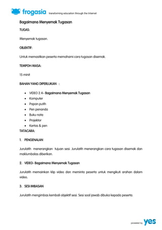 Bagaimana Menyemak Tugasan 
TUGAS: 
Menyemak tugasan. 
OBJEKTIF: 
Untuk memastikan peserta memahami cara tugasan disemak. 
TEMPOH MASA: 
15 minit 
BAHAN YANG DIPERLUKAN : 
 VIDEO 2.4” Bagaimana Menyemak Tugasan 
 Komputer 
 Papan putih 
 Pen penanda 
 Buku nota 
 Projektor 
 Kertas & pen 
TATACARA: 
1. PENGENALAN 
Jurulatih menerangkan tujuan sesi. Jurulatih menerangkan cara tugasan disemak dan 
maklumbalas diberikan. 
2. VIDEO- Bagaimana Menyemak Tugasan 
Jurulatih memainkan klip video dan meminta peserta untuk mengikuti arahan dalam 
video. 
3. SESI IMBASAN 
Jurulatih mengimbas kembali objektif sesi. Sesi soal jawab dibuka kepada peserta. 
 