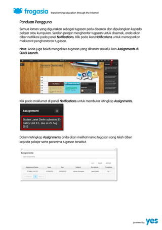 Panduan Pengguna 
Semua laman yang digunakan sebagai tugasan perlu disemak dan dipulangkan kepada 
pelajar atau kumpulan. Setelah pelajar menghantar tugasan untuk disemak, anda akan 
diber notifikasi pada panel Notifications. Klik pada ikon Notifications untuk memaparkan 
maklumat penghantaran tugasan. 
Nota: Anda juga boleh mengakses tugasan yang dihantar melalui ikon Assignments di 
Quick Launch. 
Klik pada maklumat di panel Notifications untuk membuka tetingkap Assignments. 
Dalam tetingkap Assignments anda akan melihat nama tugasan yang telah diberi 
kepada pelajar serta penerima tugasan tersebut. 
 