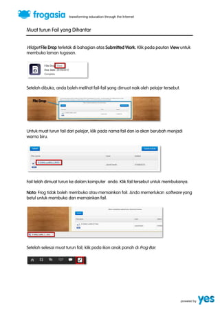 Muat turun Fail yang Dihantar 
Widget File Drop terletak di bahagian atas Submitted Work. Klik pada pautan View untuk 
membuka laman tugasan. 
Setelah dibuka, anda boleh melihat fail-fail yang dimuat naik oleh pelajar tersebut. 
Untuk muat turun fail dari pelajar, klik pada nama fail dan ia akan berubah menjadi 
warna biru. 
Fail telah dimuat turun ke dalam komputer anda. Klik fail tersebut untuk membukanya. 
Nota: Frog tidak boleh membuka atau memainkan fail. Anda memerlukan software yang 
betul untuk membuka dan memainkan fail. 
Setelah selesai muat turun fail, klik pada ikon anak panah di Frog Bar. 
 