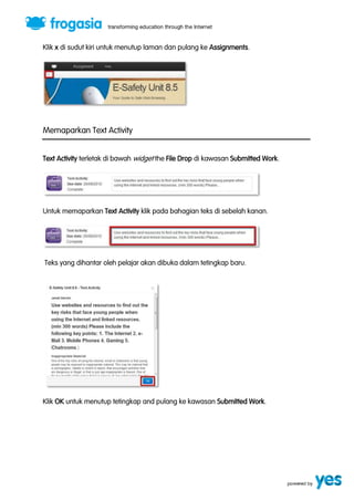 Klik x di sudut kiri untuk menutup laman dan pulang ke Assignments. 
Memaparkan Text Activity 
Text Activity terletak di bawah widget the File Drop di kawasan Submitted Work. 
Untuk memaparkan Text Activity klik pada bahagian teks di sebelah kanan. 
Teks yang dihantar oleh pelajar akan dibuka dalam tetingkap baru. 
Klik OK untuk menutup tetingkap and pulang ke kawasan Submitted Work. 
 
