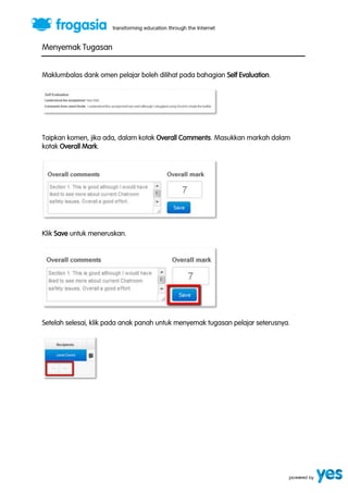 Menyemak Tugasan 
Maklumbalas dank omen pelajar boleh dilihat pada bahagian Self Evaluation. 
Taipkan komen, jika ada, dalam kotak Overall Comments. Masukkan markah dalam 
kotak Overall Mark. 
Klik Save untuk meneruskan. 
Setelah selesai, klik pada anak panah untuk menyemak tugasan pelajar seterusnya. 
 