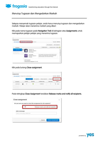 Menutup Tugasan dan Mengedarkan Markah 
Selepas menyemak tugasan pelajar, anda harus menutup tugasan dan mengedarkan 
markah. Pelajar akan menerima markah yang diberi 
Klik pada nama tugasan pada Navigation Trail di bahagian atas Assignments untuk 
memaparkan pelajar-pelajar yang menerima tugasan. 
Klik pada butang Close assignment. 
Pada tetingkap Close Assignment tandakan Release marks and notify all recipients. 
 