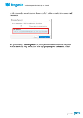 Untuk menyertakan mesej bersama dengan markah, taipkan mesej dalam ruangan Add 
a message. 
Klik pada butang Close Assignment untuk menghantar markah dan menutup tugasan. 
Markah dan mesej yang dimasukkan akan terpapar pada panel Notifications pelajar. 
 