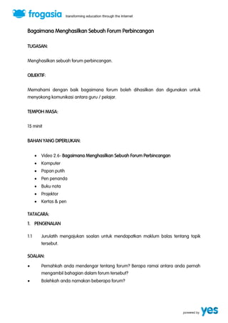 Bagaimana Menghasilkan Sebuah Forum Perbincangan 
TUGASAN: 
Menghasilkan sebuah forum perbincangan. 
OBJEKTIF: 
Memahami dengan baik bagaimana forum boleh dihasilkan dan digunakan untuk 
menyokong komunikasi antara guru / pelajar. 
TEMPOH MASA: 
15 minit 
BAHAN YANG DIPERLUKAN: 
 Video 2.6- Bagaimana Menghasilkan Sebuah Forum Perbincangan 
 Komputer 
 Papan putih 
 Pen penanda 
 Buku nota 
 Projektor 
 Kertas & pen 
TATACARA: 
1. PENGENALAN 
1.1 Jurulatih mengajukan soalan untuk mendapatkan maklum balas tentang topik 
tersebut. 
SOALAN: 
 Pernahkah anda mendengar tentang forum? Berapa ramai antara anda pernah 
mengambil bahagian dalam forum tersebut? 
 Bolehkah anda namakan beberapa forum? 
 