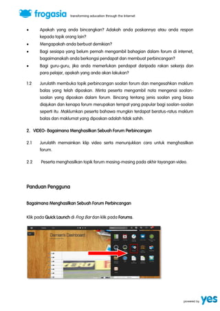  Apakah yang anda bincangkan? Adakah anda poskannya atau anda respon 
kepada topik orang lain? 
 Mengapakah anda berbuat demikian? 
 Bagi sesiapa yang belum pernah mengambil bahagian dalam forum di internet, 
bagaimanakah anda berkongsi pendapat dan membuat perbincangan? 
 Bagi guru-guru, jika anda memerlukan pendapat daripada rakan sekerja dan 
para pelajar, apakah yang anda akan lakukan? 
1.2 Jurulatih membuka topik perbincangan soalan forum dan mengesahkan maklum 
balas yang telah diposkan. Minta peserta mengambil nota mengenai soalan-soalan 
yang diposkan dalam forum. Bincang tentang jenis soalan yang biasa 
diajukan dan kenapa forum merupakan tempat yang popular bagi soalan-soalan 
seperti itu. Maklumkan peserta bahawa mungkin terdapat beratus-ratus maklum 
balas dan maklumat yang diposkan adalah tidak sahih. 
2. VIDEO- Bagaimana Menghasilkan Sebuah Forum Perbincangan 
2.1 Jurulatih memainkan klip video serta menunjukkan cara untuk menghasilkan 
forum. 
2.2 Peserta menghasilkan topik forum masing-masing pada akhir tayangan video. 
Panduan Pengguna 
Bagaimana Menghasilkan Sebuah Forum Perbincangan 
Klik pada Quick Launch di Frog Bar dan klik pada Forums. 
 