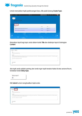 Untuk memulakan topik perbincangan baru, klik pada butang Create Topic. 
Masukkan tajuk bagi topic anda dalam kotak Title dan deskripsi tajuk di bahagian 
Content. 
Jika topik anda adalah penting dan anda ingin topik tersebut kekal di atas senarai forum, 
tandakan kotak Sticky topic. 
Klik Submit untuk menghasilkan topik anda. 
 
