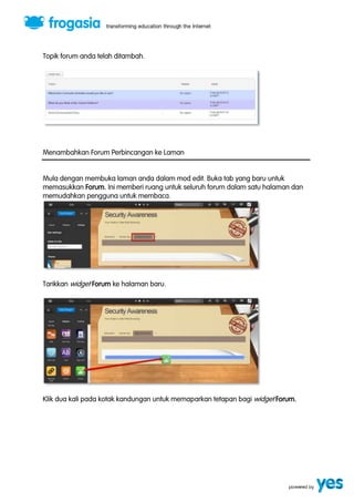 Topik forum anda telah ditambah. 
Menambahkan Forum Perbincangan ke Laman 
Mula dengan membuka laman anda dalam mod edit. Buka tab yang baru untuk 
memasukkan Forum. Ini memberi ruang untuk seluruh forum dalam satu halaman dan 
memudahkan pengguna untuk membaca. 
Tarikkan widget Forum ke halaman baru. 
Klik dua kali pada kotak kandungan untuk memaparkan tetapan bagi widget Forum. 
 