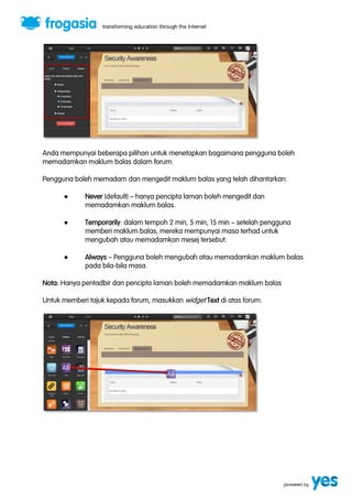 Anda mempunyai beberapa pilihan untuk menetapkan bagaimana pengguna boleh 
memadamkan maklum balas dalam forum. 
Pengguna boleh memadam dan mengedit maklum balas yang telah dihantarkan: 
● Never (default) ” hanya pencipta laman boleh mengedit dan 
memadamkan maklum balas. 
● Temporarily: dalam tempoh 2 min, 5 min, 15 min ” setelah pengguna 
memberi maklum balas, mereka mempunyai masa terhad untuk 
mengubah atau memadamkan mesej tersebut. 
● Always ” Pengguna boleh mengubah atau memadamkan maklum balas 
pada bila-bila masa. 
Nota: Hanya pentadbir dan pencipta laman boleh memadamkan maklum balas 
Untuk memberi tajuk kepada forum, masukkan widget Text di atas forum. 
 