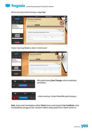 Klik dua kali pada kotak kandungan widget Text. 
Taipkan tajuk bagi Forum ke dalam Content panel. 
Klik pada butang Save Changes untuk menyimpan 
perubahan. 
Untuk menutup Content Panel klik pada butang x. 
Nota: Anda mesti menetapkan pilihan Share laman anda kepada Can Contribute untuk 
membolehkan pengguna lain memberi maklum balas pada forum dalam laman ini. 
 