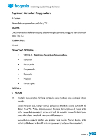 Bagaimana Menambah Pengguna Baru 
TUGASAN: 
Menambah pengguna baru pada Frog VLE. 
OBJEKTIF: 
Untuk memastikan kefahaman yang jelas tentang bagaimana pengguna baru ditambah 
pada Frog VLE. 
TEMPOH MASA: 
15 minit 
BAHAN YANG DIPERLUKAN : 
“ VIDEO 2.8 ” Bagaimana Menambah Pengguna Baru 
“ Komputer 
“ Papan putih 
“ Pen penanda 
“ Buku nota 
“ Projektor 
“ Kertas & pen 
TATACARA: 
1. OBJEKTIF 
1.1 Jurulatih menerangkan tentang pengguna yang berbeza dan peringkat akses 
mereka. 
Secara tetapan asal, hampir semua pengguna ditambah secara automatik ke 
dalam Frog VLE. Walau bagaimanapun, terdapat kemungkinan di mana anda 
perlu menambah pengguna secara manual. Ini mungkin kerana terdapat guru 
atau pelajar baru yang tidak mempunyai ID pengguna. 
Menambah pengguna adalah satu proses yang mudah. Namun begitu, anda 
perlu ingat bahawa terdapat 3 jenis pengguna yang berbeza. Mereka adalah: 
 