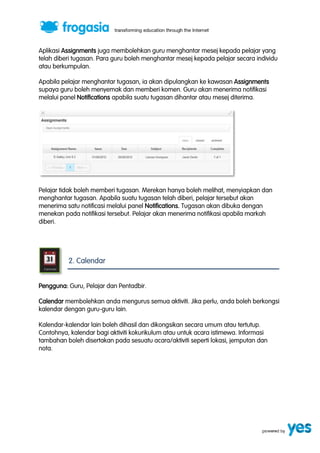 Aplikasi Assignments juga membolehkan guru menghantar mesej kepada pelajar yang 
telah diberi tugasan. Para guru boleh menghantar mesej kepada pelajar secara individu 
atau berkumpulan. 
Apabila pelajar menghantar tugasan, ia akan dipulangkan ke kawasan Assignments 
supaya guru boleh menyemak dan memberi komen. Guru akan menerima notifikasi 
melalui panel Notifications apabila suatu tugasan dihantar atau mesej diterima. 
Pelajar tidak boleh memberi tugasan. Merekan hanya boleh melihat, menyiapkan dan 
menghantar tugasan. Apabila suatu tugasan telah diberi, pelajar tersebut akan 
menerima satu notificasi melalui panel Notifications. Tugasan akan dibuka dengan 
menekan pada notifikasi tersebut. Pelajar akan menerima notifikasi apabila markah 
diberi. 
2. Calendar 
Pengguna: Guru, Pelajar dan Pentadbir. 
Calendar membolehkan anda mengurus semua aktiviti. Jika perlu, anda boleh berkongsi 
kalendar dengan guru-guru lain. 
Kalendar-kalendar lain boleh dihasil dan dikongsikan secara umum atau tertutup. 
Contohnya, kalendar bagi aktiviti kokurikulum atau untuk acara istimewa. Informasi 
tambahan boleh disertakan pada sesuatu acara/aktiviti seperti lokasi, jemputan dan 
nota. 
 