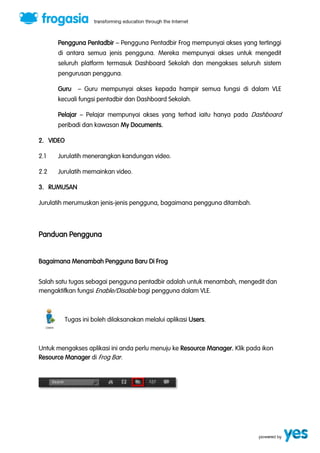 Pengguna Pentadbir ” Pengguna Pentadbir Frog mempunyai akses yang tertinggi 
di antara semua jenis pengguna. Mereka mempunyai akses untuk mengedit 
seluruh platform termasuk Dashboard Sekolah dan mengakses seluruh sistem 
pengurusan pengguna. 
Guru ” Guru mempunyai akses kepada hampir semua fungsi di dalam VLE 
kecuali fungsi pentadbir dan Dashboard Sekolah. 
Pelajar ” Pelajar mempunyai akses yang terhad iaitu hanya pada Dashboard 
peribadi dan kawasan My Documents. 
2. VIDEO 
2.1 Jurulatih menerangkan kandungan video. 
2.2 Jurulatih memainkan video. 
3. RUMUSAN 
Jurulatih merumuskan jenis-jenis pengguna, bagaimana pengguna ditambah. 
Panduan Pengguna 
Bagaimana Menambah Pengguna Baru Di Frog 
Salah satu tugas sebagai pengguna pentadbir adalah untuk menambah, mengedit dan 
mengaktifkan fungsi Enable/Disable bagi pengguna dalam VLE. 
Tugas ini boleh dilaksanakan melalui aplikasi Users. 
Untuk mengakses aplikasi ini anda perlu menuju ke Resource Manager. Klik pada ikon 
Resource Manager di Frog Bar. 
 