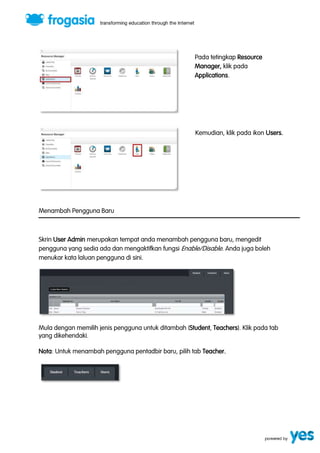 Pada tetingkap Resource 
Manager, klik pada 
Applications. 
Kemudian, klik pada ikon Users. 
Menambah Pengguna Baru 
Skrin User Admin merupakan tempat anda menambah pengguna baru, mengedit 
pengguna yang sedia ada dan mengaktifkan fungsi Enable/Disable. Anda juga boleh 
menukar kata laluan pengguna di sini. 
Mula dengan memilih jenis pengguna untuk ditambah (Student, Teachers). Klik pada tab 
yang dikehendaki. 
Nota: Untuk menambah pengguna pentadbir baru, pilih tab Teacher. 
 