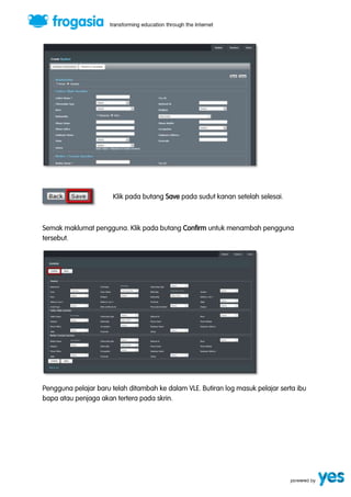 Klik pada butang Save pada sudut kanan setelah selesai. 
Semak maklumat pengguna. Klik pada butang Confirm untuk menambah pengguna 
tersebut. 
Pengguna pelajar baru telah ditambah ke dalam VLE. Butiran log masuk pelajar serta ibu 
bapa atau penjaga akan tertera pada skrin. 
 