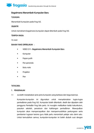 Bagaimana Menambah Kumpulan Baru 
TUGASAN: 
Menambah kumpulan pada Frog VLE. 
OBJEKTIF: 
Untuk memahami bagaimana kumpulan dapat ditambah pada Frog VLE. 
TEMPOH MASA: 
15 minit 
BAHAN YANG DIPERLUKAN : 
“ VIDEO 2.9 ” Bagaimana Menambah Kumpulan Baru 
“ Komputer 
“ Papan putih 
“ Pen penanda 
“ Buku nota 
“ Projektor 
“ Pen 
TATACARA: 
1. PENGENALAN 
1.1 Jurulatih menjelaskan jenis-jenis kumpulan yang berbeza dan kegunaannya. 
Kumpulan-kumpulan ini digunakan untuk menyelaraskan tugas-tugas 
pentadbiran pada Frog VLE. Kumpulan boleh ditambah, diedit dan dipadam oleh 
pengguna Pentadbir Frog bila perlu. Ini mungkin melibatkan kelab kokurikulum, 
pasukan sekolah, persatuan dan kakitangan pentadbiran. Mewujudkan 
kumpulan akan mempercepatkan dan mempermudahkan perkongsian serta 
pemberian tugasan kerana guru tidak perlu menambah pelajar satu demi satu. 
Untuk kemudahan semua, kumpulan-kumpulan ini boleh diubah suai dengan 
 