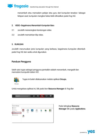 menambah atau memadam pelajar atau guru dari kumpulan tersebut. Sebagai 
tetapan asal, kumpulan mengikut kelas telah dihasilkan pada Frog VLE. 
2. VIDEO- Bagaimana Menambah Kumpulan Baru 
2.1 Jurulatih menerangkan kandungan video 
2.2 Jurulatih memainkan klip video. 
3. RUMUSAN 
Jurulatih merumuskan jenis kumpulan yang berbeza, bagaimana kumpulan ditambah 
pada Frog VLE dan sedia untuk digunakan. 
Panduan Pengguna 
Salah satu tugas sebagai pengguna pentadbir adalah menambah, mengedit dan 
memadam kumpulah dalam VLE. 
Tugas ini boleh dilaksanakan melalui aplikasi Groups. 
Untuk mengakses aplikasi ini, klik pada ikon Resource Manager di Frog Bar. 
Pada tetingkap Resource 
Manager klik pada Applications. 
 