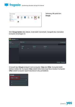 Sekarang, klik pada ikon 
Groups. 
Skrin Groups Section akan dibuka. Anda boleh menambah, mengedit atau memadam 
kumpulan di bahagian ini. 
Di bawah lajur Groups terdapat 2 jenis kumpulan: Class dan Other. Kumpulan boleh 
diakses melalui tab. Kumpulan Class adalah kelas-kelas bagi tahun tersebut. Kumpulan 
Other adalah kumpulan seperti kokurikulum atau pentadbiran. 
 