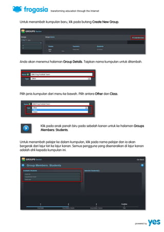 Untuk menambah kumpulan baru, klk pada butang Create New Group. 
Anda akan menemui halaman Group Details. Taipkan nama kumpulan untuk ditambah. 
Pilih jenis kumpulan dari menu ke bawah. Pilih antara Other dan Class. 
Klik pada anak panah biru pada sebelah kanan untuk ke halaman Groups 
Members: Students. 
Untuk menambah pelajar ke dalam kumpulan, klik pada nama pelajar dan ia akan 
bergerak dari lajur kiri ke lajur kanan. Semua pengguna yang disenaraikan di lajur kanan 
adalah ahli kepada kumpulan ini. 
 