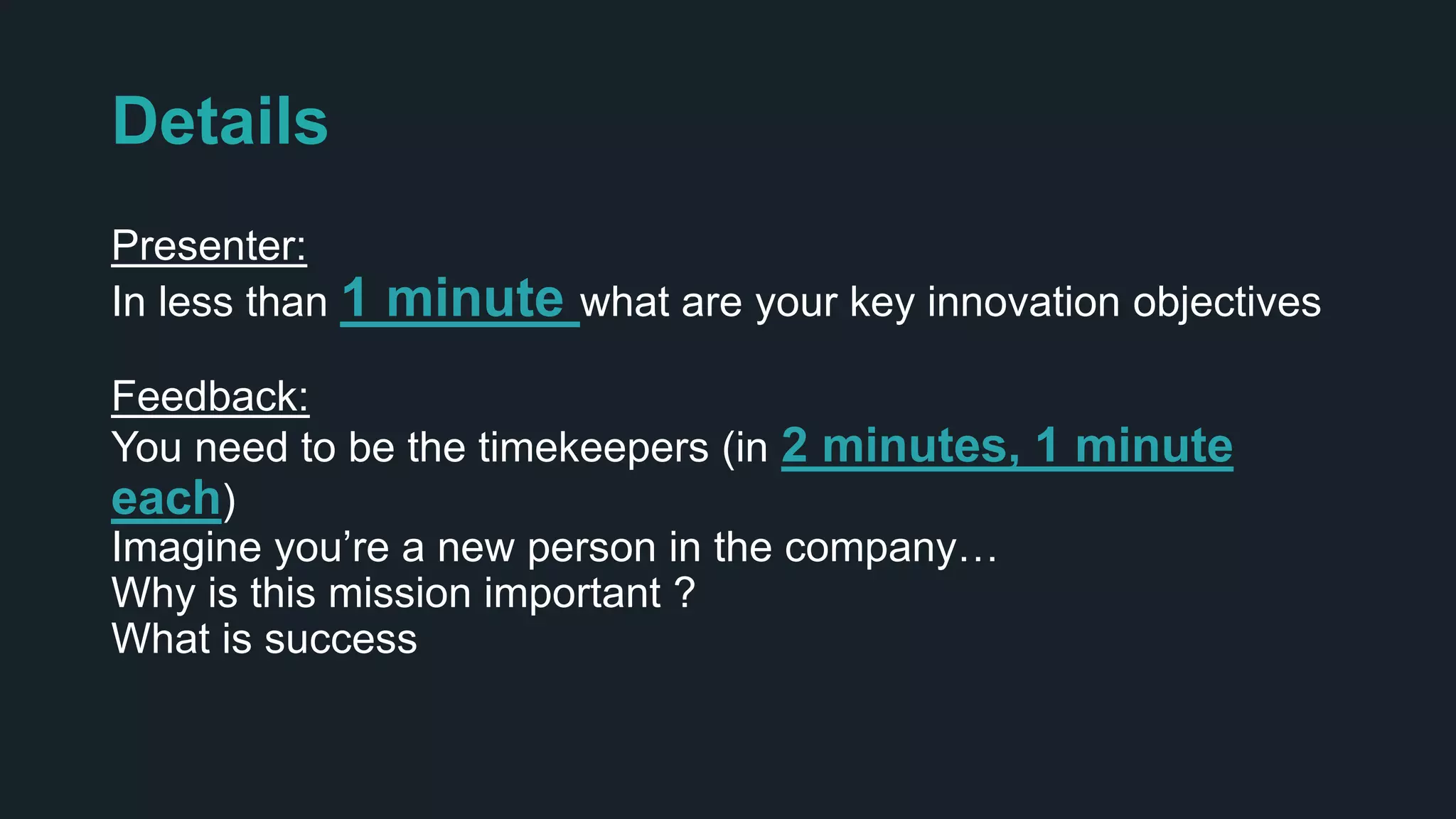 Details
Presenter:
In less than 1 minute what are your key innovation objectives
Feedback:
You need to be the timekeepers (in 2 minutes, 1 minute
each)
Imagine you’re a new person in the company…
Why is this mission important ?
What is success
 