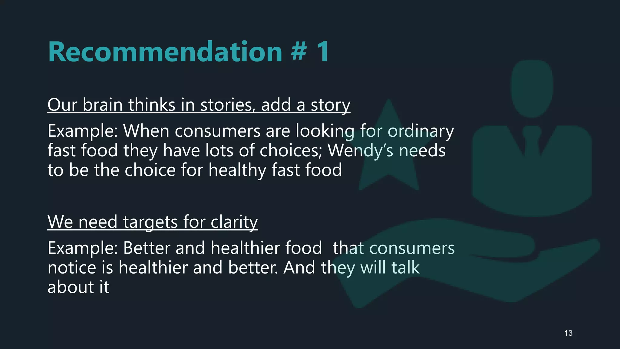 Recommendation # 1
Our brain thinks in stories, add a story
Example: When consumers are looking for ordinary
fast food they have lots of choices; Wendy’s needs
to be the choice for healthy fast food
We need targets for clarity
Example: Better and healthier food that consumers
notice is healthier and better. And they will talk
about it
13
 