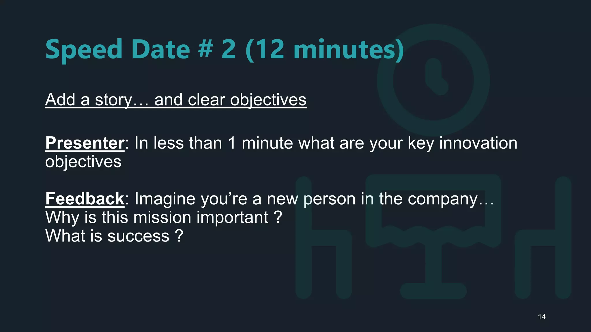 Speed Date # 2 (12 minutes)
Add a story… and clear objectives
Presenter: In less than 1 minute what are your key innovation
objectives
Feedback: Imagine you’re a new person in the company…
Why is this mission important ?
What is success ?
14
 