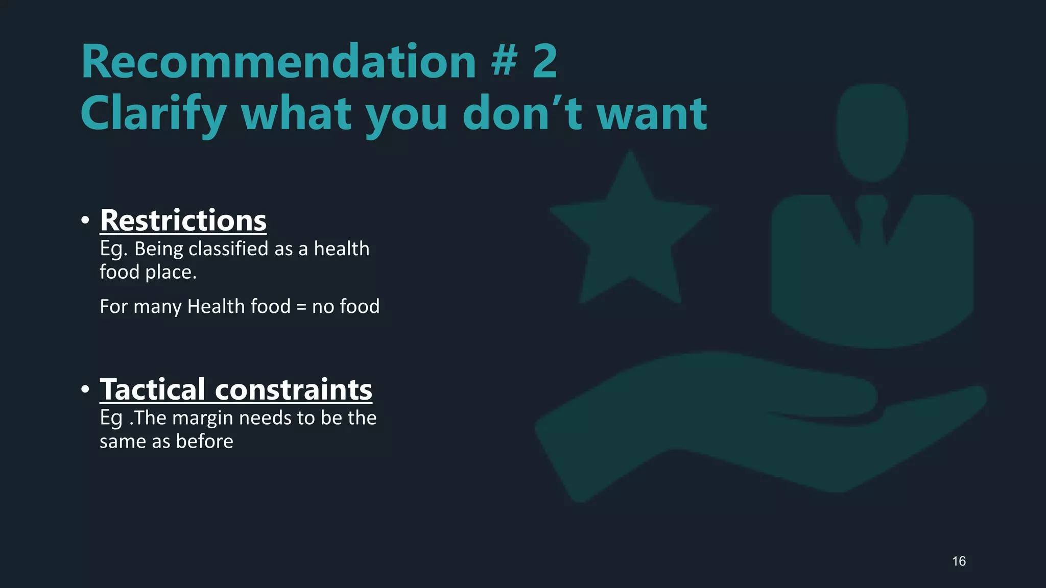Recommendation # 2
Clarify what you don’t want
• Restrictions
Eg. Being classified as a health
food place.
For many Health food = no food
• Tactical constraints
Eg .The margin needs to be the
same as before
16
 