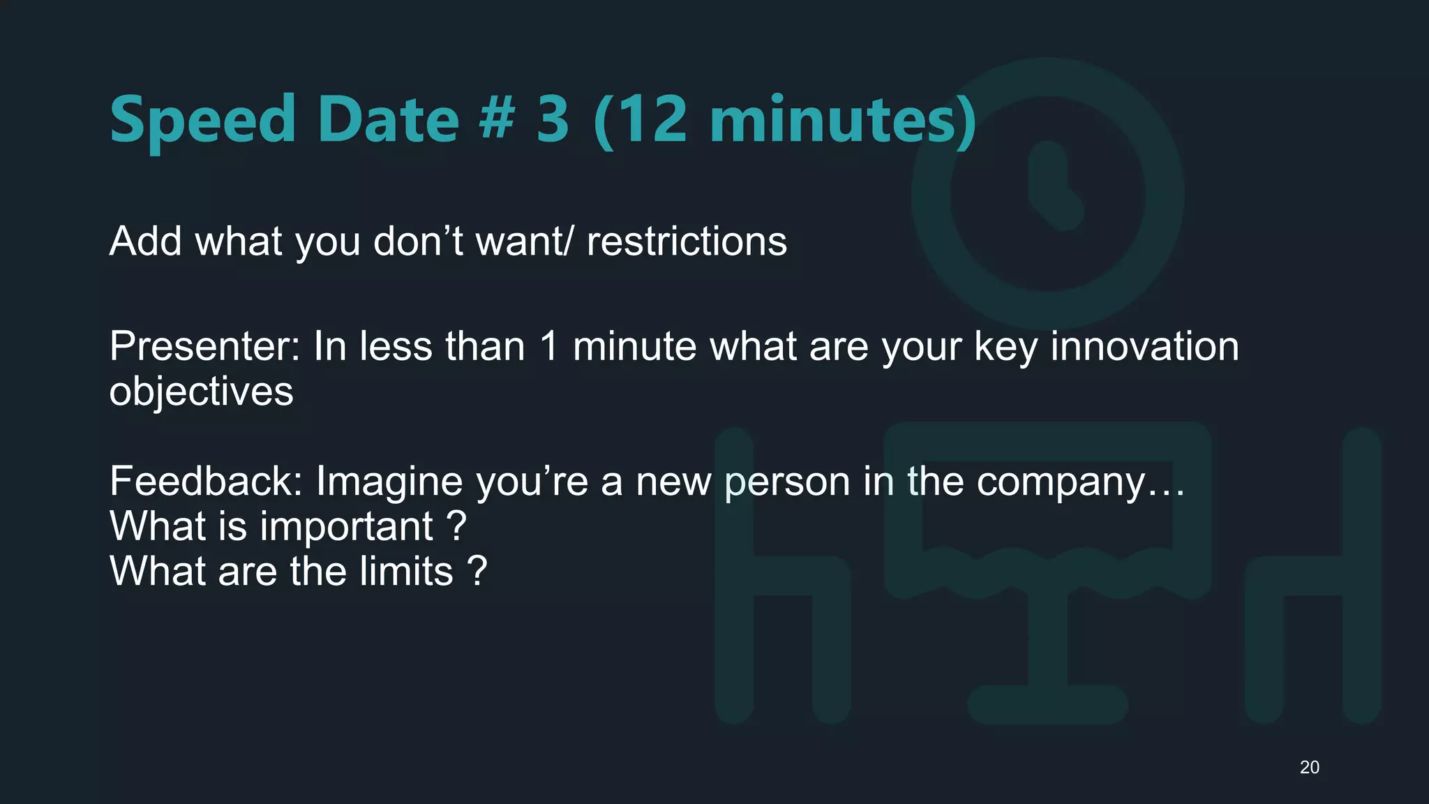 Speed Date # 3 (12 minutes)
Add what you don’t want/ restrictions
Presenter: In less than 1 minute what are your key innovation
objectives
Feedback: Imagine you’re a new person in the company…
What is important ?
What are the limits ?
20
 