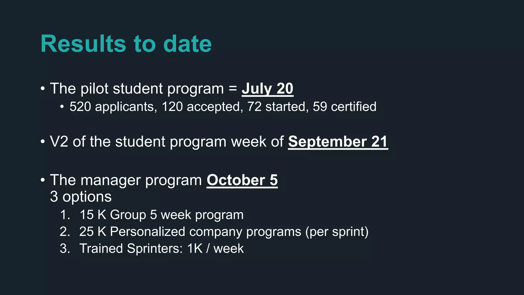 Results to date
• The pilot student program = July 20
• 520 applicants, 120 accepted, 72 started, 59 certified
• V2 of the student program week of September 21
• The manager program October 5
3 options
1. 15 K Group 5 week program
2. 25 K Personalized company programs (per sprint)
3. Trained Sprinters: 1K / week
 