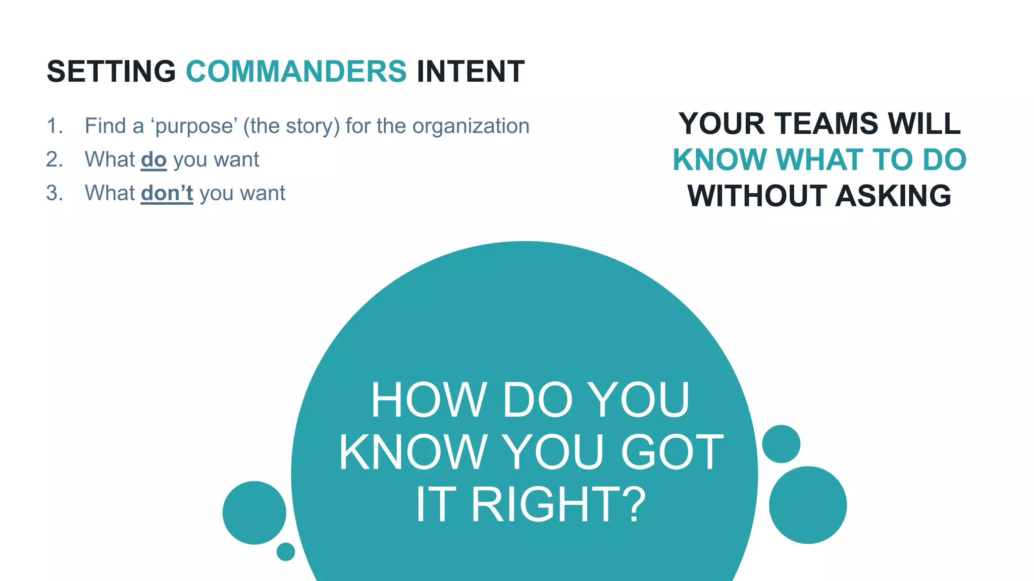 SETTING COMMANDERS INTENT
HOW DO YOU
KNOW YOU GOT
IT RIGHT?
1. Find a ‘purpose’ (the story) for the organization
2. What do you want
3. What don’t you want
YOUR TEAMS WILL
KNOW WHAT TO DO
WITHOUT ASKING
 
