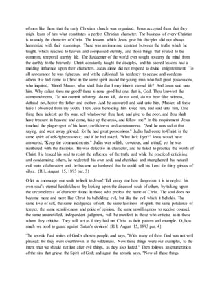 of men like these that the early Christian church was organized. Jesus accepted them that they
might learn of him what constitutes a perfect Christian character. The business of every Christian
is to study the character of Christ. The lessons which Jesus gave his disciples did not always
harmonize with their reasonings. There was an immense contrast between the truths which he
taught, which reached to heaven and compassed eternity, and those things that related to the
common, temporal, earthly life. The Redeemer of the world ever sought to carry the mind from
the earthly to the heavenly. Christ constantly taught the disciples, and his sacred lessons had a
molding influence upon their characters. Judas alone did not respond to divine enlightenment. To
all appearance he was righteous, and yet he cultivated his tendency to accuse and condemn
others. He had come to Christ in the same spirit as did the young man who had great possessions,
who inquired, "Good Master, what shall I do that I may inherit eternal life? And Jesus said unto
him, Why callest thou me good? there is none good but one, that is, God. Thou knowest the
commandments, Do not commit adultery, do not kill, do not steal, do not bear false witness,
defraud not, honor thy father and mother. And he answered and said unto him, Master, all these
have I observed from my youth. Then Jesus beholding him loved him, and said unto him, One
thing thou lackest: go thy way, sell whatsoever thou hast, and give to the poor, and thou shalt
have treasure in heaven: and come, take up the cross, and follow me." In this requirement Jesus
touched the plague-spot of his heart,--selfishness and covetousness. "And he was sad at that
saying, and went away grieved: for he had great possessions." Judas had come to Christ in the
same spirit of self-righteousness; and if he had asked, "What lack I yet?" Jesus would have
answered, "Keep the commandments." Judas was selfish, covetous, and a thief, yet he was
numbered with the disciples. He was defective in character, and he failed to practice the words of
Christ. He braced his soul to resist the influence of the truth; and while he practiced criticising
and condemning others, he neglected his own soul, and cherished and strengthened his natural
evil traits of character until he became so hardened that he could sell his Lord for thirty pieces of
silver. {RH, August 15, 1893 par. 3}
O let us encourage our souls to look to Jesus! Tell every one how dangerous it is to neglect his
own soul’s eternal healthfulness by looking upon the diseased souls of others, by talking upon
the uncomeliness of character found in those who profess the name of Christ. The soul does not
become more and more like Christ by beholding evil, but like the evil which it beholds. The
same love of self, the same indulgence of self, the same hastiness of spirit, the same petulance of
temper, the same sensitiveness and pride of opinion, the same unwillingness to receive counsel,
the same unsanctified, independent judgment, will be manifest in those who criticise as in those
whom they criticise. They will act as if they had not Christ as their pattern and example. O, how
much we need to guard against Satan’s devices! {RH, August 15, 1893 par. 4}
The apostle Paul writes of God’s chosen people, and says, "With many of them God was not well
pleased: for they were overthrown in the wilderness. Now these things were our examples, to the
intent that we should not lust after evil things, as they also lusted." Then follows an enumeration
of the sins that grieve the Spirit of God; and again the apostle says, "Now all these things
 