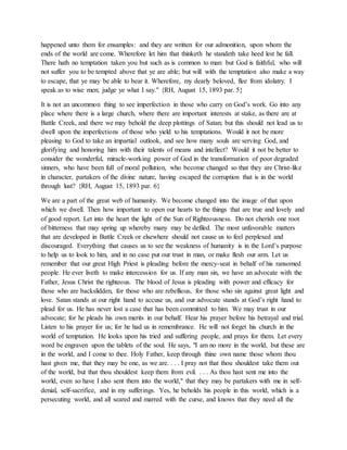 happened unto them for ensamples: and they are written for our admonition, upon whom the
ends of the world are come. Wherefore let him that thinketh he standeth take heed lest he fall.
There hath no temptation taken you but such as is common to man: but God is faithful, who will
not suffer you to be tempted above that ye are able; but will with the temptation also make a way
to escape, that ye may be able to bear it. Wherefore, my dearly beloved, flee from idolatry. I
speak as to wise men; judge ye what I say." {RH, August 15, 1893 par. 5}
It is not an uncommon thing to see imperfection in those who carry on God’s work. Go into any
place where there is a large church, where there are important interests at stake, as there are at
Battle Creek, and there we may behold the deep plottings of Satan; but this should not lead us to
dwell upon the imperfections of those who yield to his temptations. Would it not be more
pleasing to God to take an impartial outlook, and see how many souls are serving God, and
glorifying and honoring him with their talents of means and intellect? Would it not be better to
consider the wonderful, miracle-working power of God in the transformation of poor degraded
sinners, who have been full of moral pollution, who become changed so that they are Christ-like
in character, partakers of the divine nature, having escaped the corruption that is in the world
through lust? {RH, August 15, 1893 par. 6}
We are a part of the great web of humanity. We become changed into the image of that upon
which we dwell. Then how important to open our hearts to the things that are true and lovely and
of good report. Let into the heart the light of the Sun of Righteousness. Do not cherish one root
of bitterness that may spring up whereby many may be defiled. The most unfavorable matters
that are developed in Battle Creek or elsewhere should not cause us to feel perplexed and
discouraged. Everything that causes us to see the weakness of humanity is in the Lord’s purpose
to help us to look to him, and in no case put our trust in man, or make flesh our arm. Let us
remember that our great High Priest is pleading before the mercy-seat in behalf of his ransomed
people. He ever liveth to make intercession for us. If any man sin, we have an advocate with the
Father, Jesus Christ the righteous. The blood of Jesus is pleading with power and efficacy for
those who are backslidden, for those who are rebellious, for those who sin against great light and
love. Satan stands at our right hand to accuse us, and our advocate stands at God’s right hand to
plead for us. He has never lost a case that has been committed to him. We may trust in our
advocate; for he pleads his own merits in our behalf. Hear his prayer before his betrayal and trial.
Listen to his prayer for us; for he had us in remembrance. He will not forget his church in the
world of temptation. He looks upon his tried and suffering people, and prays for them. Let every
word be engraven upon the tablets of the soul. He says, "I am no more in the world, but these are
in the world, and I come to thee. Holy Father, keep through thine own name those whom thou
hast given me, that they may be one, as we are. . . . I pray not that thou shouldest take them out
of the world, but that thou shouldest keep them from evil. . . . As thou hast sent me into the
world, even so have I also sent them into the world," that they may be partakers with me in self-
denial, self-sacrifice, and in my sufferings. Yes, he beholds his people in this world, which is a
persecuting world, and all seared and marred with the curse, and knows that they need all the
 