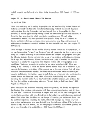 by faith on earth, we shall see it in its fulness in the heaven above. {RH, August 15, 1893 par.
10}
August 22, 1893 The Remnant Church Not Babylon.
By Mrs. E. G. White.
I have been made very sad in reading the pamphlet that has been issued by brother Stanton and
by those associated with him in the work he has been doing. Without my consent, they have
made selections from the Testimonies, and have inserted them in the pamphlet they have
published, to make it appear that my writings sustain and approve the position they advocate. In
doing this, they have done that which is not justice or righteousness. Through taking
unwarrantable liberties, they have presented to the people a theory that is of a character to
deceive and destroy. In times past many others have done this same thing, and have made it
appear that the Testimonies sustained positions that were untenable and false. {RH, August 22,
1893 par. 1}
I have had light to the effect that the position taken by brother Stanton and his sympathizers, is
not true, but one of the "lo heres" and "lo theres," that will characterize the days in which we are
living. As a sample of the way in which brother Stanton has compiled this pamphlet, I will give
the following instance: I wrote a private letter to one of our ministers, and in kindness, thinking
that it might be a help to brother Stanton, this brother sent a copy of it to him; but instead of
regarding it as a matter for his personal help, he prints portions of it in the pamphlet, as an
unpublished Testimony, to sustain the position he had taken. Is this honorable? There was
nothing in the Testimony to sustain the position brother Stanton holds; but he misapplied it, as
many do the Scriptures, to the injury of his own soul and to the souls of others. God will judge
those who take unwarrantable liberties, and make use of dishonorable means in order to give
character and influence to what they regard as truth. In the use of a private letter sent to another,
brother Stanton has abused the kindly efforts of one who desired to help him. The parties
publishing the pamphlet on the "Loud Cry," and the fall of all the churches, give evidence that
the Holy Spirit of God is not working with them. "By their fruits ye shall know them." {RH,
August 22, 1893 par. 2}
Those who receive the pamphlets advocating these false positions, will receive the impression
that I sustain these positions, and am united with these workers in proclaiming what they term
the "new light." I know that their message is mingled with truth, but the truth is misapplied and
wrested by its connection with error. I would say to the brother who sent to these men a copy of
a letter I had written him, that I have not one thought of censuring you, and no one should cast
the least blame upon you concerning the matter. If I should misjudge and censure you, when
your motives and intentions were good, I should incur the displeasure of God. If the brother you
desired to help, has taken liberties, and has betrayed your confidence, do not blame yourself, and
grieve over the results of his unfaithfulness. {RH, August 22, 1893 par. 3}
 