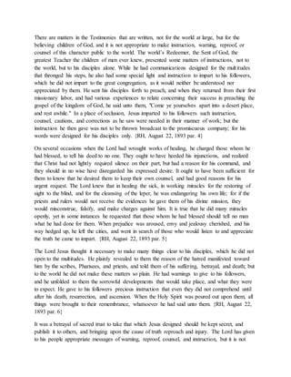 There are matters in the Testimonies that are written, not for the world at large, but for the
believing children of God, and it is not appropriate to make instruction, warning, reproof, or
counsel of this character public to the world. The world’s Redeemer, the Sent of God, the
greatest Teacher the children of men ever knew, presented some matters of instructions, not to
the world, but to his disciples alone. While he had communications designed for the multitudes
that thronged his steps, he also had some special light and instruction to impart to his followers,
which he did not impart to the great congregation, as it would neither be understood nor
appreciated by them. He sent his disciples forth to preach, and when they returned from their first
missionary labor, and had various experiences to relate concerning their success in preaching the
gospel of the kingdom of God, he said unto them, "Come ye yourselves apart into a desert place,
and rest awhile." In a place of seclusion, Jesus imparted to his followers such instruction,
counsel, cautions, and corrections as he saw were needed in their manner of work; but the
instruction he then gave was not to be thrown broadcast to the promiscuous company; for his
words were designed for his disciples only. {RH, August 22, 1893 par. 4}
On several occasions when the Lord had wrought works of healing, he charged those whom he
had blessed, to tell his deed to no one. They ought to have heeded his injunctions, and realized
that Christ had not lightly required silence on their part, but had a reason for his command, and
they should in no wise have disregarded his expressed desire. It ought to have been sufficient for
them to know that he desired them to keep their own counsel, and had good reasons for his
urgent request. The Lord knew that in healing the sick, in working miracles for the restoring of
sight to the blind, and for the cleansing of the leper, he was endangering his own life; for if the
priests and rulers would not receive the evidences he gave them of his divine mission, they
would misconstrue, falsify, and make charges against him. It is true that he did many miracles
openly, yet in some instances he requested that those whom he had blessed should tell no man
what he had done for them. When prejudice was aroused, envy and jealousy cherished, and his
way hedged up, he left the cities, and went in search of those who would listen to and appreciate
the truth he came to impart. {RH, August 22, 1893 par. 5}
The Lord Jesus thought it necessary to make many things clear to his disciples, which he did not
open to the multitudes. He plainly revealed to them the reason of the hatred manifested toward
him by the scribes, Pharisees, and priests, and told them of his suffering, betrayal, and death; but
to the world he did not make these matters so plain. He had warnings to give to his followers,
and he unfolded to them the sorrowful developments that would take place, and what they were
to expect. He gave to his followers precious instruction that even they did not comprehend until
after his death, resurrection, and ascension. When the Holy Spirit was poured out upon them, all
things were brought to their remembrance, whatsoever he had said unto them. {RH, August 22,
1893 par. 6}
It was a betrayal of sacred trust to take that which Jesus designed should be kept secret, and
publish it to others, and bringing upon the cause of truth reproach and injury. The Lord has given
to his people appropriate messages of warning, reproof, counsel, and instruction, but it is not
 