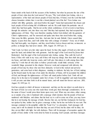 Satan stands at the head of all the accusers of the brethren; but when he presents the sins of the
people of God, what does the Lord answer? He says, "The Lord rebuke [not Joshua, who is a
representative of the tried and chosen people of God, but] thee, O Satan; even the Lord that hath
chosen Jerusalem rebuke thee: is not this a brand plucked out of the fire? Now Joshua was
clothed with filthy garments, and stood before the angel." Satan had represented the chosen and
loyal people of God as being full of defilement and sin. He could depict the particular sins of
which they had been guilty. Had he not set the whole confederacy of evil at work to lead them,
through his seductive arts, into these very sins? But they had repented, they had accepted the
righteousness of Christ. They were therefore standing before God clothed with the garments of
Christ’s righteousness, and "he answered and spake unto those that stood before him, saying,
Take away the filthy garments from him. And unto him he said, Behold, I have caused thine
iniquity to pass from thee, and I will clothe thee with a change of raiment." Every sin of which
they had been guilty was forgiven, and they stood before God as chosen and true, as innocent, as
perfect, as though they had never sinned. {RH, August 29, 1893 par. 3}
"And I said, Let them set a fair miter upon his head. So they [the angels of God] set a fair miter
upon his head, and clothed him with garments. And the angel of the Lord stood by [Jesus their
Redeemer]. And the angel of the Lord protested unto Joshua, saying, Thus saith the Lord of
hosts; if thou wilt walk in my ways, and if thou will keep my charge, then thou shalt also judge
my house, and shalt also keep my courts, and I will give thee places to walk among these that
stand by." I wish that all who claim to believe present truth, would think seriously of the
wonderful things presented in this chapter. However weak and compassed with infirmity the
people of God may be, those who turn from disloyalty to God in this wicked and perverse
generation, and come back to their allegiance, standing to vindicate the holy law of God, making
up the breach made by the man of sin under the direction of Satan, will be accounted the children
of God, and through the righteousness of Christ will stand perfect before God. Truth will not
always lie in the dust to be trampled under foot of men. It will be magnified and made honorable;
it will yet arise and shine forth in all its natural luster, and will stand fast forever and ever. {RH,
August 29, 1893 par. 4}
God has a people in which all heaven is interested, and they are the one object on earth dear to
the heart of God. Let every one who reads these words give them thorough consideration; for in
the name of Jesus I would press them home upon every soul. When any one arises, either among
us or outside of us, who is burdened with a message which declares that the people of God are
numbered with Babylon, and claims that the loud cry is a call to come out of her, you may know
that he is not bearing the message of truth. Receive him not, nor bid him Godspeed; for God has
not spoken by him, neither has he given a message to him, but he has run before he was sent. The
message contained in the pamphlet called the "Loud Cry," is a deception. Such messages will
come, and it will be claimed for them that they are sent of God, but the claim will be false; for
they are not filled with light, but with darkness. There will be messages of accusation against the
people of God, similar to the work done by Satan in accusing God’s people, and these messages
 