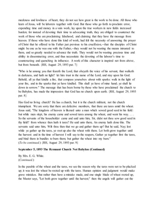 meekness and lowliness of heart, they do not see how great is the work to be done. All those who
learn of Jesus, will be laborers together with God. But those who go forth to proclaim error,
expending time and money in a vain work, lay upon the true workers in new fields increased
burden; for instead of devoting their time to advocating truth, they are obliged to counteract the
work of those who are proclaiming falsehood, and claiming that they have the message from
heaven. If those who have done this kind of work, had felt the necessity of answering the prayer
of Christ that he offered to his Father just previous to his crucifixion,--that the disciples of Christ
might be one as he was one with the Father,--they would not be wasting the means intrusted to
them, and so greatly needed to advance the truth. They would not be wasting precious time and
ability in disseminating error, and thus necessitate the devoting of the laborer’s time to
counteracting and quenching its influence. A work of this character is inspired not from above,
but from beneath. {RH, August 29, 1893 par. 7}
"Who is he among you that feareth the Lord, that obeyeth the voice of his servant, that walketh
in darkness, and hath no light? let him trust in the name of the Lord, and stay upon his God.
Behold, all ye that kindle a fire, that compass yourselves about with sparks: walk in the light of
your fire, and in the sparks that ye have kindled. This shall ye have of mine hand; ye shall lie
down in sorrow." The message that has been borne by those who have proclaimed the church to
be Babylon, has made the impression that God has no church upon earth. {RH, August 29, 1893
par. 8}
Has God no living church? He has a church, but it is the church militant, not the church
triumphant. We are sorry that there are defective members, that there are tares amid the wheat.
Jesus said, "The kingdom of heaven is likened unto a man which sowed good seed in his field:
but while men slept, his enemy came and sowed tares among the wheat, and went his way. . . .
So the servants of the householder came and said unto him, Sir, didst not thou sow good seed in
thy field? from whence then hath it tares? He said unto them, An enemy hath done this. The
servants said unto him, Wilt thou then that we go and gather them up? But he said, Nay; lest
while ye gather up the tares, ye root up also the wheat with them. Let both grow together until
the harvest: and in the time of harvest I will say to the reapers, Gather ye together first the tares,
and bind them in bundles to burn them; but gather the wheat into my barn."
(To be continued.) {RH, August 29, 1893 par. 9}
September 5, 1893 The Remnant Church Not Babylon (Continued)
By Mrs. E. G. White.
(Continued.)
In the parable of the wheat and the tares, we see the reason why the tares were not to be plucked
up; it was lest the wheat be rooted up with the tares. Human opinion and judgment would make
grave mistakes. But rather than have a mistake made, and one single blade of wheat rooted up,
the Master says, "Let both grow together until the harvest;" then the angels will gather out the
 