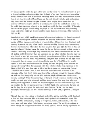 two classes specified under the figure of the tares and the wheat. The work of separation is given
to the angels of God, and not committed into the hands of any man. False doctrine is one of the
Satanic influences that work in the church, and brings into it those who are unconverted in heart.
Men do not obey the words of Jesus Christ, and thus seek for unity in faith, spirit, and doctrine.
They do not labor for the unity of spirit for which Christ prayed, which would make the
testimony of Christ’s disciples effective in convincing the world that God had sent his Son into
the world, "that whosoever believeth in him should not perish, but have eternal life." If the unity
for which Christ prayed, existed among the people of God, they would bear living testimony,
would send forth a bright light to shine amid the moral darkness of the world. {RH, September 5,
1893 par. 4}
Instead of the unity which should exist among believers there is disunion; for Satan is permitted
to come in, and through his specious deceptions and delusions he leads those who are not
learning of Christ meekness and lowliness of heart, to take a different line from the church, and
break up, if possible, the unity of the church. Men arise speaking perverse things to draw away
disciples after themselves. They claim that God has given them great light; but how do they act
under its influence? Do they pursue the course that the two disciples pursued on their journey to
Emmaus? When they received light, they returned and found those whom God had led and was
still leading, and told them how they had seen Jesus and had talked with him. Have the men who
have claimed to have light concerning the church, pursued this course? Have they gone to those
who are chosen of God to bear a living testimony, and given them evidence that this light would
better qualify them to prepare a people to stand in the great day of God? Have they sought
counsel of those who have been and are still bearing the truth, and giving to the world the last
message of warning? Have they counseled with those who have had a deep experience in the
things of God? Why were these men so full of zeal for the cause, not present at the General
Conference held at Battle Creek, as were the devout men at Jerusalem at the time of the
outpouring of the Holy Spirit? At the great heart of the work, men opened their treasures of light,
and while the Lord was pouring out his Spirit upon the people, did these men receive of the
heavenly anointing? While the deep movings of the Spirit of God were made manifest among the
people, and souls were being converted, and hard hearts broken, there were those who were
listening to the suggestions of Satan, and they were inspired with zeal from beneath to go forth
and proclaim that the very people receiving of the Holy Spirit, who are to receive the latter rain
and the glory that is to lighten the whole earth, were Babylon. Did the Lord give these
messengers their message?-No; for it was not a message of truth. {RH, September 5, 1893 par.
5}
Although there are evils existing in the church, and will be until the end of the world, the church
in these last days is to be the light of the world, that is polluted and demoralized by sin. The
church, enfeebled and defective, needing to be reproved, warned, and counseled, is the only
object upon earth upon which Christ bestows his supreme regard. The world is a workshop in
which, through the co-operation of human and divine agencies, Jesus is making experiments by
 