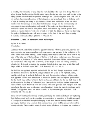 as possible, they will make of none effect the work that I have for years been doing. Almost my
whole life-time has been devoted to this work, but my burden has often been made heavier by the
arising of men who went forth to proclaim a message that God had not given them. This class of
evil-workers have selected portions of the testimonies, and have placed them in the frame-work
of error, in order by this setting to give influence to their false testimonies. When it is made
manifest that their message is error, then the testimonies brought into the companionship of
error, share the same condemnation; and people of the world, who do not know that the
testimonies quoted are extracts from private letters, used without my consent, present these
matters as evidence that my work is not of God, or of truth, but falsehood. Those who thus bring
the work of God into disrepute will have to answer before God for the work they are doing.
(Concluded next week.) {RH, September 5, 1893 par. 9}
September 12, 1893 The Remnant Church Not Babylon.
By Mrs. E. G. White.
(Concluded.)
God has a church, and she has a divinely appointed ministry. "And he gave some, apostles; and
some, prophets; and some, evangelists; and some, pastors and teachers; for the perfecting of the
saints, for the work of the ministry, for the edifying of the body of Christ: till we all come in the
unity of the faith, and of the knowledge of the Son of God, unto a perfect man, unto the measure
of the stature of the fulness of Christ: that we henceforth be no more children, tossed to and fro,
and carried about with every wind of doctrine, by the sleight of men, and cunning craftiness,
whereby they lie in wait to deceive; but speaking the truth in love, may grow up into him in all
things, which is the head, even Christ." {RH, September 12, 1893 par. 1}
The Lord has his appointed agencies, and a church that has lived through persecution, conflict,
and darkness. Jesus loved the church, and gave himself for it, and he will replenish, refine,
ennoble, and elevate it, so that it shall stand fast amid the corrupting influences of this world.
Men appointed of God have been chosen to watch with jealous care, with vigilant perseverance,
that the church may not be overthrown by the evil devices of Satan, but that she shall stand in the
world to promote the glory of God among men. There will ever be fierce conflict between the
church and the world. Mind will come into contact with mind, principle with principle, truth with
error; but in the crisis soon to culminate, which has already begun, the men of experience are to
do their God-appointed work, and watch for souls, as they that must give an account. {RH,
September 12, 1893 par. 2}
Those who are carrying this message of error, denouncing the church as Babylon, are neglecting
their God-appointed work, are in opposition to organization, in opposition to the plain command
of God spoken by Malachi in regard to bringing all the tithes into the treasury of God’s house,
and imagine that they have a work to do in warning those whom God has chosen to forward his
message of truth. These workers are not bringing greater efficiency to the cause and kingdom of
 