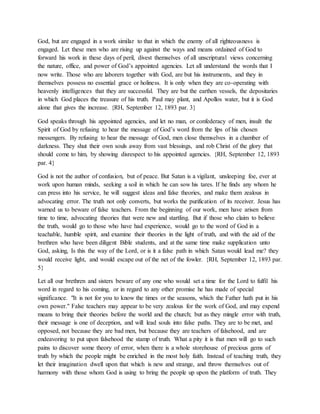 God, but are engaged in a work similar to that in which the enemy of all righteousness is
engaged. Let these men who are rising up against the ways and means ordained of God to
forward his work in these days of peril, divest themselves of all unscriptural views concerning
the nature, office, and power of God’s appointed agencies. Let all understand the words that I
now write. Those who are laborers together with God, are but his instruments, and they in
themselves possess no essential grace or holiness. It is only when they are co-operating with
heavenly intelligences that they are successful. They are but the earthen vessels, the depositaries
in which God places the treasure of his truth. Paul may plant, and Apollos water, but it is God
alone that gives the increase. {RH, September 12, 1893 par. 3}
God speaks through his appointed agencies, and let no man, or confederacy of men, insult the
Spirit of God by refusing to hear the message of God’s word from the lips of his chosen
messengers. By refusing to hear the message of God, men close themselves in a chamber of
darkness. They shut their own souls away from vast blessings, and rob Christ of the glory that
should come to him, by showing disrespect to his appointed agencies. {RH, September 12, 1893
par. 4}
God is not the author of confusion, but of peace. But Satan is a vigilant, unsleeping foe, ever at
work upon human minds, seeking a soil in which he can sow his tares. If he finds any whom he
can press into his service, he will suggest ideas and false theories, and make them zealous in
advocating error. The truth not only converts, but works the purification of its receiver. Jesus has
warned us to beware of false teachers. From the beginning of our work, men have arisen from
time to time, advocating theories that were new and startling. But if those who claim to believe
the truth, would go to those who have had experience, would go to the word of God in a
teachable, humble spirit, and examine their theories in the light of truth, and with the aid of the
brethren who have been diligent Bible students, and at the same time make supplication unto
God, asking, Is this the way of the Lord, or is it a false path in which Satan would lead me? they
would receive light, and would escape out of the net of the fowler. {RH, September 12, 1893 par.
5}
Let all our brethren and sisters beware of any one who would set a time for the Lord to fulfil his
word in regard to his coming, or in regard to any other promise he has made of special
significance. "It is not for you to know the times or the seasons, which the Father hath put in his
own power." False teachers may appear to be very zealous for the work of God, and may expend
means to bring their theories before the world and the church; but as they mingle error with truth,
their message is one of deception, and will lead souls into false paths. They are to be met, and
opposed, not because they are bad men, but because they are teachers of falsehood, and are
endeavoring to put upon falsehood the stamp of truth. What a pity it is that men will go to such
pains to discover some theory of error, when there is a whole storehouse of precious gems of
truth by which the people might be enriched in the most holy faith. Instead of teaching truth, they
let their imagination dwell upon that which is new and strange, and throw themselves out of
harmony with those whom God is using to bring the people up upon the platform of truth. They
 