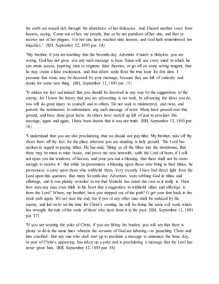 the earth are waxed rich through the abundance of her delicacies. And I heard another voice from
heaven, saying, Come out of her, my people, that ye be not partakers of her sins, and that ye
receive not of her plagues. For her sins have reached unto heaven, and God hath remembered her
iniquities.’ {RH, September 12, 1893 par. 14}
"My brother, if you are teaching that the Seventh-day Adventist Church is Babylon, you are
wrong. God has not given you any such message to bear. Satan will use every mind to which he
can attain access, inspiring men to originate false theories, or go off on some wrong tangent, that
he may create a false excitement, and thus divert souls from the true issue for this time. I
presume that some may be deceived by your message, because they are full of curiosity and
desire for some new thing. {RH, September 12, 1893 par. 15}
"It makes me feel sad indeed that you should be deceived in any way by the suggestions of the
enemy; for I know the theory that you are advocating is not truth. In advancing the ideas you do,
you will do great injury to yourself and to others. Do not seek to misinterpret, and twist, and
pervert, the testimonies to substantiate any such message of error. Many have passed over this
ground, and have done great harm. As others have started up full of zeal to proclaim this
message, again and again, I have been shown that it was not truth. {RH, September 12, 1893 par.
16}
"I understand that you are also proclaiming that we should not pay tithe. My brother, take off thy
shoes from off thy feet; for the place whereon you are standing is holy ground. The Lord has
spoken in regard to paying tithes. He has said, ’Bring ye all the tithes into the storehouse, that
there may be meat in mine house, and prove me now herewith, saith the Lord of hosts, if I will
not open you the windows of heaven, and pour you out a blessing, that there shall not be room
enough to receive it.’ But while he pronounces a blessing upon those who bring in their tithes, he
pronounces a curse upon those who withhold them. Very recently I have had direct light from the
Lord upon this question, that many Seventh-day Adventists were robbing God in tithes and
offerings, and it was plainly revealed to me that Malachi has stated the case as it really is. Then
how dare any man even think in his heart that a suggestion to withhold tithes and offerings is
from the Lord? Where, my brother, have you stepped out of the path? O get your feet back in the
strait path again. We are near the end, but if you or any other man shall be seduced by the
enemy, and led on to set the time for Christ’s coming, he will be doing the same evil work which
has wrought the ruin of the souls of those who have done it in the past. {RH, September 12, 1893
par. 17}
"If you are wearing the yoke of Christ, if you are lifting his burden, you will see that there is
plenty to do in the same lines wherein the servants of God are laboring,--in preaching Christ and
him crucified. But any one who shall start up to proclaim a message to announce the hour, day,
or year of Christ’s appearing, has taken up a yoke and is proclaiming a message that the Lord has
never given him. {RH, September 12, 1893 par. 18}
 