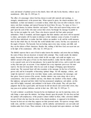 soul; and instead of spiritual power in the church, there will only be dry theories, without sap or
nourishment. {RH, July 25, 1893 par. 5}
The office of a messenger whom God has chosen to send with reproofs and warnings, is
strangely misunderstood at the present time. When reproof is given, the church-members feel
humiliated, as their real situation is revealed to them, which they were not able to discern. God in
mercy sent them warnings and reproof because he loved them. He says, "As many as I love, I
rebuke and chasten; be zealous therefore and repent." Those who need reproof bring sorrow and
grief upon the soul of him who must correct their errors; but though his message be painful to
him, he dare not neglect his work. Those who deserve reproofs feel hurt under personal
admonition. Pride is wounded, and Satan suggests that their mistakes and errors will be reported
to others, and remarks will be made in reference to their mistaken course of action. It would be
well for these individuals to realize that their defects are manifest to all, and the world measures
them by that which they do. Not only this world beholds their course, but they are a spectacle to
the angels of heaven. The heavenly host are looking upon every man, woman, and child, and
they see the defects of their characters. Besides this, nothing is hid from God; our secret sins are
in the light of his countenance. {RH, July 25, 1893 par. 6}
The faithful reprover that is sent of God to make known the mistakes and errors that are binding
the souls of those who are deceived, is treated with contempt. They would crucify the minister
simply because he has taken the course which he felt was right, and could not neglect as a
faithful steward of the grace of God. Let the church-members realize that the ministers are called
to do a special work, not to be men-pleasers, but to speak the truth in love, and to watch for souls
as they that must give an account. A true shepherd has a very important part to act. He must
reprove. He dare not keep silent when he sees souls in danger of bringing upon themselves
eternal ruin. The wayward heart will take exception to his message; for the love of God has
grown cold, and he is incapable of discerning spiritual things. He will misjudge, criticise, and
weigh the reprover’s words in his own finite human scales, and denounce the messenger, and
thus grieve Jesus in person of his servant. Another minister may come along who is not as
conscientious, who is not as faithful and true, who flatters the members of the church, calling
that righteous and good and holy which God has pronounced unrighteous and unholy; yet this
man will be highly esteemed, and enshrined in the hearts of the people. They will pass their
judgment that he has a good spirit; and because he did not discern and correct their errors, they
may pass on in spiritual darkness, and die in their sins. {RH, July 25, 1893 par. 7}
To exalt a minister as perfection because he has not displeased any one by reproving errors, not
only brings a snare upon the minister, but brings disaster upon the people. He who does not hurt
the spiritual self-complacency of the people is almost deified by them, while a devoted, faithful
servant of God, who lays bare the errors of the church-members, is supposed to be defective,
because he does not see what they suppose are their personal merits. He reproves wrongs which
really exist, and this is counted an indignity, and his authority and instruction are cast aside and
trodden under foot of men. These extremes in the way the people look upon ministers are found
 