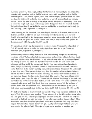 "Associate yourselves, O ye people, and ye shall be broken in pieces; and give ear, all ye of far
countries: gird yourselves, and ye shall be broken in pieces; gird yourselves, and ye shall be
broken in pieces. Take counsel together, and it shall come to naught; speak the word, and it shall
not stand: for God is with us. For the Lord spake thus to me with a strong hand, and instructed
me that I should not walk in the way of this people, saying, Say ye not, a confederacy, to all them
to whom this people shall say, A confederacy; neither fear ye their fear, nor be afraid. Sanctify
the Lord of hosts himself; and let him be your fear, and let him be your dread. And he shall be
for a sanctuary." {RH, September 19, 1893 par. 2}
"Who is among you that feareth the Lord, that obeyeth the voice of his servant, that walketh in
darkness, and hath no light? let him trust in the name of the Lord, and stay upon his God.
Behold, all ye that kindle a fire, that compass yourselves about with sparks: walk in the light of
your fire, and in the sparks that ye have kindled. This shall ye have of mine hand; ye shall lie
down in sorrow." {RH, September 19, 1893 par. 3}
We are not safe in following the imagination of our own hearts. We cannot be independent of
God. We are safe only as we realize our entire dependence upon him as our Creator and
Redeemer. {RH, September 19, 1893 par. 4}
Satan has many devices whereby he holds us back from rendering prompt and unquestioning
obedience to God. We have often had strong promptings and conviction of duty, but have shrunk
back from fulfilling them. Yet Jesus says, "If any man will come after me, let him deny himself,
and take up his cross, and follow me. For whosoever will save his life, shall lose it: and
whosoever will lose his life for my sake shall find it." How many at times have been deeply
stirred, and yet because duty demanded a sacrifice, they have tampered with their conscience,
seated themselves in the enemy’s debating chair, and have not made the decision that God sought
to have them make. They have not broken away from the associates whose seductive influence
for evil, led them to follow their own carnal reasoning, and because there was not evidence of
any immediate danger, they have rested down in their false security. They have debated in their
minds, saying, Shall I obey the voice of God that bids me shake off the lethargy of the world, and
escape from the world as did Lot from Sodom, or shall I listen to the voice of the world that cries
peace and safety to my soul? Shall I wait for a more convenient season? All the sophistry of
Satan is bound up in that one word, "wait." O that those who are now moved by the Spirit of
God, would make a decided stand for God and for the truth! {RH, September 19, 1893 par. 5}
We shall never be able to discern spiritual and heavenly things while we remain indifferent to the
word of God. The voice of Jesus is calling, "Come unto me, all ye that labor and are heavy laden,
and I will give you rest. Take my yoke upon you, and learn of me; for I am meek and lowly in
heart: and ye shall find rest unto your souls. For my yoke is easy, and my burden is light." Those
who remain away from Jesus have placed their necks under a yoke that is not easy. They have
clasped their arms about burdens that are not light. O, why not exchange the heavy yoke you
now wear for the yoke of Christ? The voice of mercy is now sounding in warnings and
 