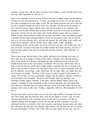 entreaties, but that voice will not always be heard, if you continue to resist, and still choose your
own way. {RH, September 19, 1893 par. 6}
There is true missionary work to be done for those who move in higher circles, and the followers
of Christ are to be true representatives of Christ, who though he was rich, for our sake became
poor, that we through his poverty might be rich. The rich should consecrate their all to God, and
he who is sanctified through the truth in body, soul, and spirit, will also devote his property to
God, and will become an agent whereby other souls will be reached. In his experience and
example it will be made manifest that the grace of Christ has power to overcome covetousness
and avarice, and the rich man who renders unto God his intrusted goods, will be accounted a
faithful steward, and can present to others the fact that every dollar of their accumulated property
is stamped with the image and superscription of God. He can present to those who are rich the
truth as it is in Jesus, showing that it was God who intrusted him with ability to get wealth, and
prospered his enterprises with his blessing that he might acquire wealth, and gladly
acknowledging the fact that his talents are not his, but God’s who gave. The wealthy man who is
truly converted, can bring to bear upon his wealthy brethren the lessons of Christ, and show to
them that their wealth is only safe as it is laid up in the bank of heaven. {RH, September 19,
1893 par. 7}
There is great danger that the riches of the wealthy shall prove not a blessing, but a curse to
them. Rich men are in danger of trusting in their riches, of placing God’s intrusted treasure
where Christ should be in the heart, and interposing their wealth between the soul and God.
Wealth thus becomes an idol, and separates the affection from its Giver. But let those who are
fitted to work for the rich, and for those in high position, consecrate their all to God, and in the
name of Jesus go forth to do this work. Paul had converts even in Caesar’s household. Truth will
have its adherents even in kings’ courts. Paul wrote, "All the saints salute you, chiefly they that
are of Caesar’s household." The throne of the Caesars was then occupied by that monster of
cruelty, Nero. If there ever was an atmosphere charged with the malarious influence of Satan, it
was to be found in his household. The powers from beneath stirred up most fierce and
determined hostility against Christians in that place, and Paul himself suffered death at the
emperor’s command. In such a household as this, it seemed impossible that truth should find
favor, and yet in this place there were those who were worthy to be called saints, and who sent
greetings to the saints of other cities. Nothing is impossible with God. {RH, September 19, 1893
par. 8}
We need more faith to work for those who are rich and in high position. For though Christ has
said, "How hardly shall they that have riches enter into the kingdom of God," every rich man
who does yield himself to the converting power of God, and is an overcomer will find an
abundant entrance into the kingdom of God. The rich who are truly converted to God, will
understand that they are stewards of the Lord’s property; and through the grace given unto them,
they will discern that they have been intrusted with property, only that they may use it to advance
the cause and kingdom of Christ in the world. There are many among the rich, who, were the
 
