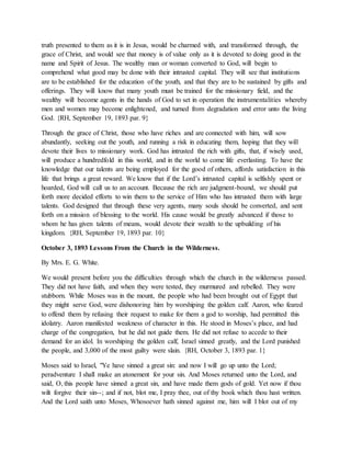 truth presented to them as it is in Jesus, would be charmed with, and transformed through, the
grace of Christ, and would see that money is of value only as it is devoted to doing good in the
name and Spirit of Jesus. The wealthy man or woman converted to God, will begin to
comprehend what good may be done with their intrusted capital. They will see that institutions
are to be established for the education of the youth, and that they are to be sustained by gifts and
offerings. They will know that many youth must be trained for the missionary field, and the
wealthy will become agents in the hands of God to set in operation the instrumentalities whereby
men and women may become enlightened, and turned from degradation and error unto the living
God. {RH, September 19, 1893 par. 9}
Through the grace of Christ, those who have riches and are connected with him, will sow
abundantly, seeking out the youth, and running a risk in educating them, hoping that they will
devote their lives to missionary work. God has intrusted the rich with gifts, that, if wisely used,
will produce a hundredfold in this world, and in the world to come life everlasting. To have the
knowledge that our talents are being employed for the good of others, affords satisfaction in this
life that brings a great reward. We know that if the Lord’s intrusted capital is selfishly spent or
hoarded, God will call us to an account. Because the rich are judgment-bound, we should put
forth more decided efforts to win them to the service of Him who has intrusted them with large
talents. God designed that through these very agents, many souls should be converted, and sent
forth on a mission of blessing to the world. His cause would be greatly advanced if those to
whom he has given talents of means, would devote their wealth to the upbuilding of his
kingdom. {RH, September 19, 1893 par. 10}
October 3, 1893 Lessons From the Church in the Wilderness.
By Mrs. E. G. White.
We would present before you the difficulties through which the church in the wilderness passed.
They did not have faith, and when they were tested, they murmured and rebelled. They were
stubborn. While Moses was in the mount, the people who had been brought out of Egypt that
they might serve God, were dishonoring him by worshiping the golden calf. Aaron, who feared
to offend them by refusing their request to make for them a god to worship, had permitted this
idolatry. Aaron manifested weakness of character in this. He stood in Moses’s place, and had
charge of the congregation, but he did not guide them. He did not refuse to accede to their
demand for an idol. In worshiping the golden calf, Israel sinned greatly, and the Lord punished
the people, and 3,000 of the most guilty were slain. {RH, October 3, 1893 par. 1}
Moses said to Israel, "Ye have sinned a great sin: and now I will go up unto the Lord;
peradventure I shall make an atonement for your sin. And Moses returned unto the Lord, and
said, O, this people have sinned a great sin, and have made them gods of gold. Yet now if thou
wilt forgive their sin--; and if not, blot me, I pray thee, out of thy book which thou hast written.
And the Lord saith unto Moses, Whosoever hath sinned against me, him will I blot out of my
 