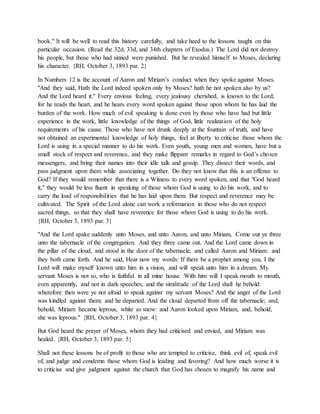 book." It will be well to read this history carefully, and take heed to the lessons taught on this
particular occasion. (Read the 32d, 33d, and 34th chapters of Exodus.) The Lord did not destroy
his people, but those who had sinned were punished. But he revealed himself to Moses, declaring
his character. {RH, October 3, 1893 par. 2}
In Numbers 12 is the account of Aaron and Miriam’s conduct when they spoke against Moses.
"And they said, Hath the Lord indeed spoken only by Moses? hath he not spoken also by us?
And the Lord heard it." Every envious feeling, every jealousy cherished, is known to the Lord;
for he reads the heart, and he hears every word spoken against those upon whom he has laid the
burden of the work. How much of evil speaking is done even by those who have had but little
experience in the work, little knowledge of the things of God, little realization of the holy
requirements of his cause. Those who have not drunk deeply at the fountain of truth, and have
not obtained an experimental knowledge of holy things, feel at liberty to criticise those whom the
Lord is using in a special manner to do his work. Even youth, young men and women, have but a
small stock of respect and reverence, and they make flippant remarks in regard to God’s chosen
messengers, and bring their names into their idle talk and gossip. They dissect their words, and
pass judgment upon them while associating together. Do they not know that this is an offense to
God? If they would remember that there is a Witness to every word spoken, and that "God heard
it," they would be less fluent in speaking of those whom God is using to do his work, and to
carry the load of responsibilities that he has laid upon them. But respect and reverence may be
cultivated. The Spirit of the Lord alone can work a reformation in those who do not respect
sacred things, so that they shall have reverence for those whom God is using to do his work.
{RH, October 3, 1893 par. 3}
"And the Lord spake suddenly unto Moses, and unto Aaron, and unto Miriam, Come out ye three
unto the tabernacle of the congregation. And they three came out. And the Lord came down in
the pillar of the cloud, and stood in the door of the tabernacle, and called Aaron and Miriam: and
they both came forth. And he said, Hear now my words: If there be a prophet among you, I the
Lord will make myself known unto him in a vision, and will speak unto him in a dream. My
servant Moses is not so, who is faithful in all mine house. With him will I speak mouth to mouth,
even apparently, and not in dark speeches; and the similitude of the Lord shall he behold:
wherefore then were ye not afraid to speak against my servant Moses? And the anger of the Lord
was kindled against them; and he departed. And the cloud departed from off the tabernacle; and,
behold, Miriam became leprous, white as snow: and Aaron looked upon Miriam, and, behold,
she was leprous." {RH, October 3, 1893 par. 4}
But God heard the prayer of Moses, whom they had criticised and envied, and Miriam was
healed. {RH, October 3, 1893 par. 5}
Shall not these lessons be of profit to those who are tempted to criticise, think evil of, speak evil
of, and judge and condemn those whom God is leading and favoring? And how much worse it is
to criticise and give judgment against the church that God has chosen to magnify his name and
 
