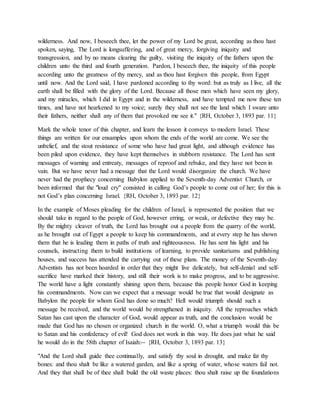 wilderness. And now, I beseech thee, let the power of my Lord be great, according as thou hast
spoken, saying, The Lord is longsuffering, and of great mercy, forgiving iniquity and
transgression, and by no means clearing the guilty, visiting the iniquity of the fathers upon the
children unto the third and fourth generation. Pardon, I beseech thee, the iniquity of this people
according unto the greatness of thy mercy, and as thou hast forgiven this people, from Egypt
until now. And the Lord said, I have pardoned according to thy word: but as truly as I live, all the
earth shall be filled with the glory of the Lord. Because all those men which have seen my glory,
and my miracles, which I did in Egypt and in the wilderness, and have tempted me now these ten
times, and have not hearkened to my voice; surely they shall not see the land which I sware unto
their fathers, neither shall any of them that provoked me see it." {RH, October 3, 1893 par. 11}
Mark the whole tenor of this chapter, and learn the lesson it conveys to modern Israel. These
things are written for our ensamples upon whom the ends of the world are come. We see the
unbelief, and the stout resistance of some who have had great light, and although evidence has
been piled upon evidence, they have kept themselves in stubborn resistance. The Lord has sent
messages of warning and entreaty, messages of reproof and rebuke, and they have not been in
vain. But we have never had a message that the Lord would disorganize the church. We have
never had the prophecy concerning Babylon applied to the Seventh-day Adventist Church, or
been informed that the "loud cry" consisted in calling God’s people to come out of her; for this is
not God’s plan concerning Israel. {RH, October 3, 1893 par. 12}
In the example of Moses pleading for the children of Israel, is represented the position that we
should take in regard to the people of God, however erring, or weak, or defective they may be.
By the mighty cleaver of truth, the Lord has brought out a people from the quarry of the world,
as he brought out of Egypt a people to keep his commandments, and at every step he has shown
them that he is leading them in paths of truth and righteousness. He has sent his light and his
counsels, instructing them to build institutions of learning, to provide sanitariums and publishing
houses, and success has attended the carrying out of these plans. The money of the Seventh-day
Adventists has not been hoarded in order that they might live delicately, but self-denial and self-
sacrifice have marked their history, and still their work is to make progress, and to be aggressive.
The world have a light constantly shining upon them, because this people honor God in keeping
his commandments. Now can we expect that a message would be true that would designate as
Babylon the people for whom God has done so much? Hell would triumph should such a
message be received, and the world would be strengthened in iniquity. All the reproaches which
Satan has cast upon the character of God, would appear as truth, and the conclusion would be
made that God has no chosen or organized church in the world. O, what a triumph would this be
to Satan and his confederacy of evil! God does not work in this way. He does just what he said
he would do in the 58th chapter of Isaiah:-- {RH, October 3, 1893 par. 13}
"And the Lord shall guide thee continually, and satisfy thy soul in drought, and make fat thy
bones: and thou shalt be like a watered garden, and like a spring of water, whose waters fail not.
And they that shall be of thee shall build the old waste places: thou shalt raise up the foundations
 