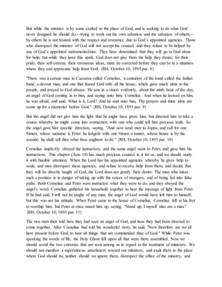 But while the minister is by some exalted to the place of God, and is seeking to do what God
never designed he should do,--trying to work out his own salvation and the salvation of others,--
by others he is not treated with the respect and reverence due to God’s appointed agencies. Those
who disrespect the minister of God will not accept his counsel, and they refuse to be helped by
any of God’s appointed instrumentalities. They have determined that they will go to God alone
for help; but while they have this spirit, God does not give them the help they desire; for their
pride, their self-esteem, their erroneous ideas, must be corrected before they can be in a situation
where they can appreciate help from God. {RH, October 10, 1893 par. 8}
"There was a certain man in Caesarea called Cornelius, a centurion of the band called the Italian
band, a devout man, and one that feared God with all his house, which gave much alms to the
people, and prayed to God always. He saw in a vision evidently, about the ninth hour of the day,
an angel of God coming in to him, and saying unto him, Cornelius. And when he looked on him,
he was afraid, and said, What is it, Lord? And he said unto him, Thy prayers and thine alms are
come up for a memorial before God." {RH, October 10, 1893 par. 9}
But the angel did not give him the light that he might have given him, but directed him to take a
course whereby he might come into connection with one who could tell him precious truth. So
the angel gave him specific direction, saying, "And now send men to Joppa, and call for one
Simon, whose surname is Peter: he lodgeth with one Simon a tanner, whose house is by the
seaside: he shall tell thee what thou oughtest to do." {RH, October 10, 1893 par. 10}
Cornelius implicitly obeyed the instruction, and the same angel went to Peter, and gave him his
instructions. This chapter (Acts 10) has much precious counsel in it for us, and we should study
it with humble attention. When the Lord has his appointed agencies whereby he gives help to
souls, and men disrespect these agencies, and refuse to receive help from them, and decide that
they will be directly taught of God, the Lord does not gratify their desire. The man who takes
such a position is in danger of taking up with the voices of strangers, and of being led into false
paths. Both Cornelius and Peter were instructed what they were to do, and they obeyed the
angel’s word. Cornelius gathered his household together to hear the message of light from Peter.
If he had said, I will not be taught of any man, the angel of God would have left him to himself;
but this was not his attitude. When Peter came to the house of Cornelius, Cornelius fell at his feet
to worship him, but Peter at once raised him up, saying, "Stand up; I myself also am a man."
{RH, October 10, 1893 par. 11}
The two men then told how they had seen an angel of God, and how they had been directed to
come together. After Cornelius had told his wonderful story, he said, "Now therefore are we all
here present before God, to hear all things that are commanded thee of God." While Peter was
speaking the words of life, the Holy Ghost fell upon all that were there assembled. Now we
should avoid the two extremes that are seen among us in regard to the treatment of ministers. We
should not manifest a superstitious attachment toward our ministers, and exalt them to the place
where God should be, neither should we ignore them, disrespect the office of the ministry, and
 