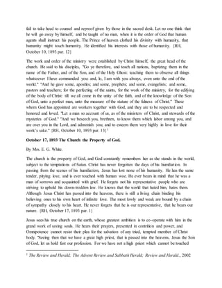 fail to take heed to counsel and reproof given by those in the sacred desk. Let no one think that
he will go away by himself, and be taught of no man, when it is the order of God that human
agents shall instruct his people. The Prince of heaven clothed his divinity with humanity, that
humanity might touch humanity. He identified his interests with those of humanity. {RH,
October 10, 1893 par. 12}
The work and order of the ministry were established by Christ himself, the great head of the
church. He said to his disciples, "Go ye therefore, and teach all nations, baptizing them in the
name of the Father, and of the Son, and of the Holy Ghost: teaching them to observe all things
whatsoever I have commanded you: and, lo, I am with you always, even unto the end of the
world." "And he gave some, apostles; and some, prophets; and some, evangelists; and some,
pastors and teachers; for the perfecting of the saints, for the work of the ministry, for the edifying
of the body of Christ: till we all come in the unity of the faith, and of the knowledge of the Son
of God, unto a perfect man, unto the measure of the stature of the fulness of Christ." These
whom God has appointed are workers together with God, and they are to be respected and
honored and loved. "Let a man so account of us, as of the ministers of Christ, and stewards of the
mysteries of God." "And we beseech you, brethren, to know them which labor among you, and
are over you in the Lord, and admonish you; and to esteem them very highly in love for their
work’s sake." {RH, October 10, 1893 par. 13}1
October 17, 1893 The Church the Property of God.
By Mrs. E. G. White.
The church is the property of God, and God constantly remembers her as she stands in the world,
subject to the temptations of Satan. Christ has never forgotten the days of his humiliation. In
passing from the scenes of his humiliation, Jesus has lost none of his humanity. He has the same
tender, pitying love, and is ever touched with human woe. He ever bears in mind that he was a
man of sorrows and acquainted with grief. He forgets not his representative people who are
striving to uphold his down-trodden law. He knows that the world that hated him, hates them.
Although Jesus Christ has passed into the heavens, there is still a living chain binding his
believing ones to his own heart of infinite love. The most lowly and weak are bound by a chain
of sympathy closely to his heart. He never forgets that he is our representative, that he bears our
nature. {RH, October 17, 1893 par. 1}
Jesus sees his true church on the earth, whose greatest ambition is to co-operate with him in the
grand work of saving souls. He hears their prayers, presented in contrition and power, and
Omnipotence cannot resist their plea for the salvation of any tried, tempted member of Christ
body. "Seeing then that we have a great high priest, that is passed into the heavens, Jesus the Son
of God, let us hold fast our profession. For we have not a high priest which cannot be touched
1 The Review and Herald; The Advent Review and Sabbath Herald; Review and Herald., 2002
 